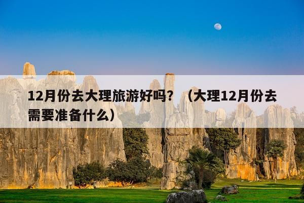 12月份去大理旅游好吗？（大理12月份去需要准备什么）