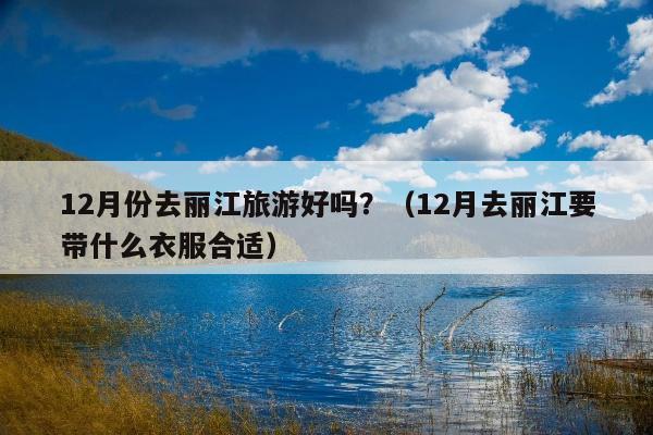 12月份去丽江旅游好吗？（12月去丽江要带什么衣服合适）