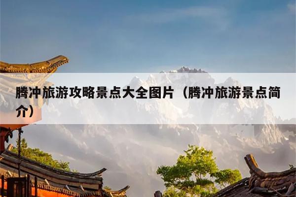 腾冲旅游攻略景点大全图片（腾冲旅游景点简介）