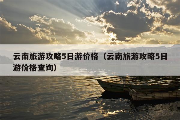 云南旅游攻略5日游价格（云南旅游攻略5日游价格查询）