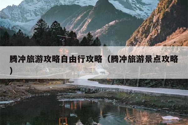 腾冲旅游攻略自由行攻略（腾冲旅游景点攻略）