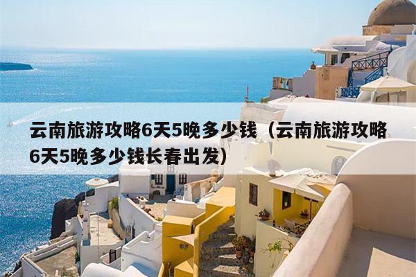 云南旅游攻略6天5晚多少钱（云南旅游攻略6天5晚多少钱长春出发）