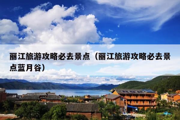 丽江旅游攻略必去景点（丽江旅游攻略必去景点蓝月谷）