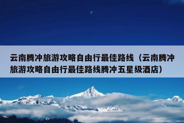 云南腾冲旅游攻略自由行最佳路线（云南腾冲旅游攻略自由行最佳路线腾冲五星级酒店）