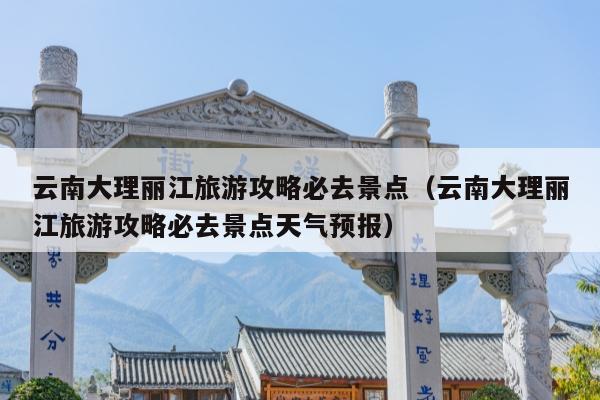 云南大理丽江旅游攻略必去景点（云南大理丽江旅游攻略必去景点天气预报）