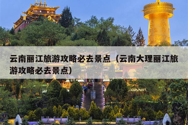 云南丽江旅游攻略必去景点（云南大理丽江旅游攻略必去景点）