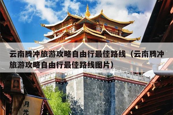 云南腾冲旅游攻略自由行最佳路线（云南腾冲旅游攻略自由行最佳路线图片）