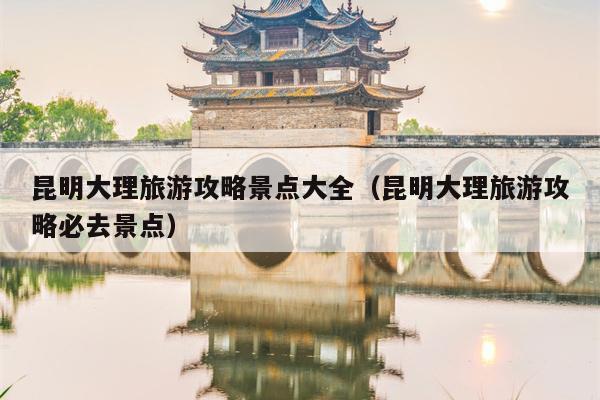 昆明大理旅游攻略景点大全（昆明大理旅游攻略必去景点）