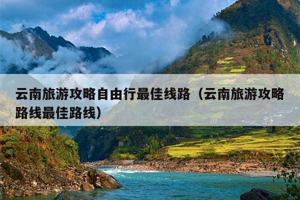 云南旅游攻略自由行最佳线路（云南旅游攻略路线最佳路线）