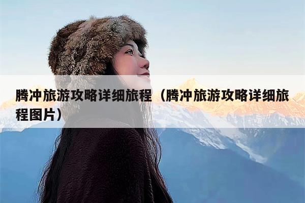 腾冲旅游攻略详细旅程（腾冲旅游攻略详细旅程图片）