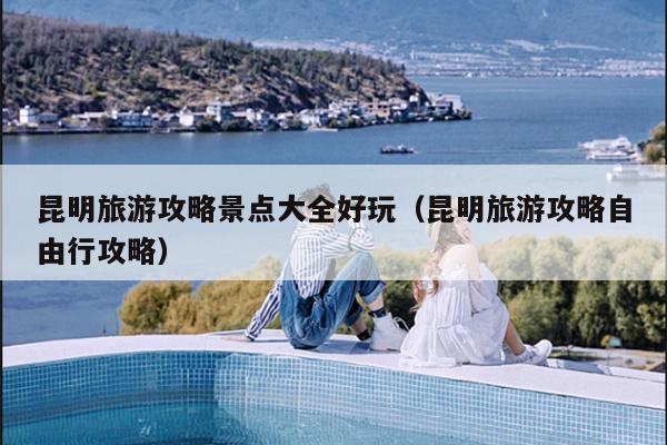 昆明旅游攻略景点大全好玩（昆明旅游攻略自由行攻略）