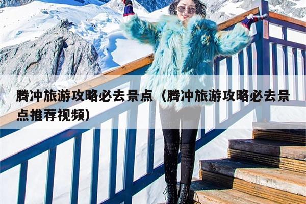 腾冲旅游攻略必去景点（腾冲旅游攻略必去景点推荐视频）