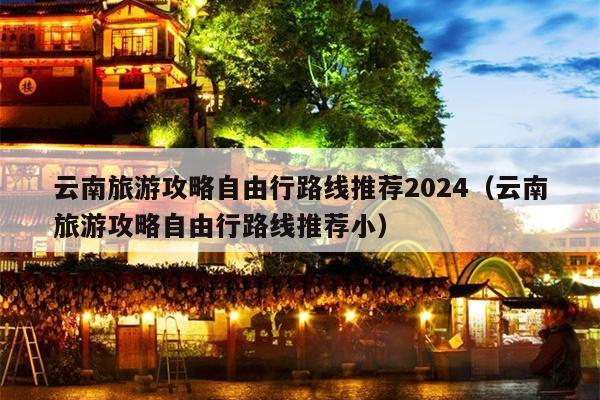 云南旅游攻略自由行路线推荐2024（云南旅游攻略自由行路线推荐小）