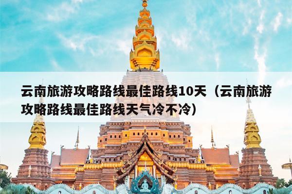 云南旅游攻略路线最佳路线10天（云南旅游攻略路线最佳路线天气冷不冷）