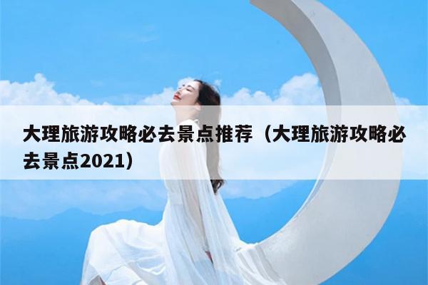 大理旅游攻略必去景点推荐（大理旅游攻略必去景点2021）