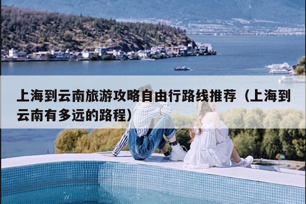 上海到云南旅游攻略自由行路线推荐（上海到云南有多远的路程）