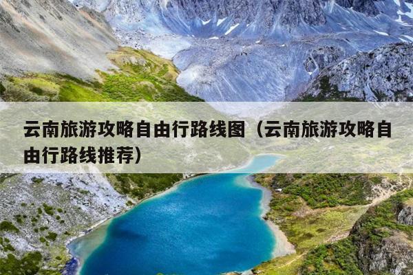 云南旅游攻略自由行路线图（云南旅游攻略自由行路线推荐）