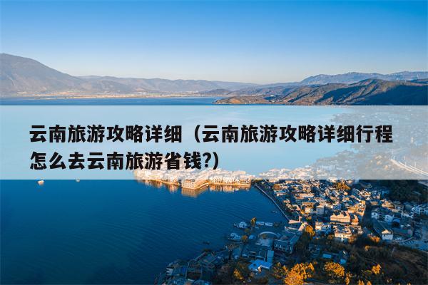 云南旅游攻略详细（云南旅游攻略详细行程 怎么去云南旅游省钱?）