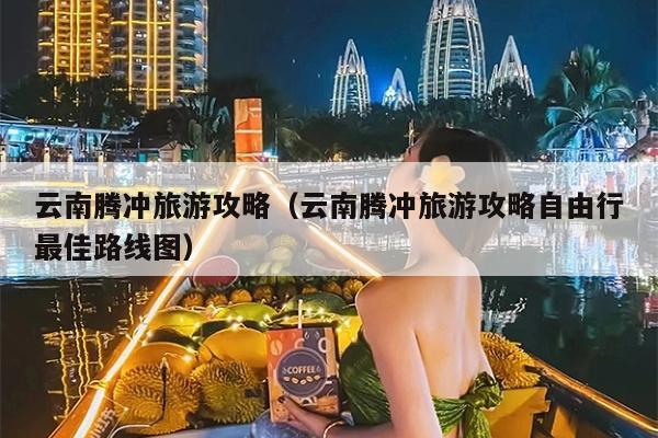 云南腾冲旅游攻略（云南腾冲旅游攻略自由行最佳路线图）