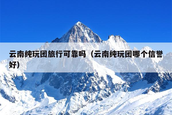 云南纯玩团旅行可靠吗（云南纯玩团哪个信誉好）