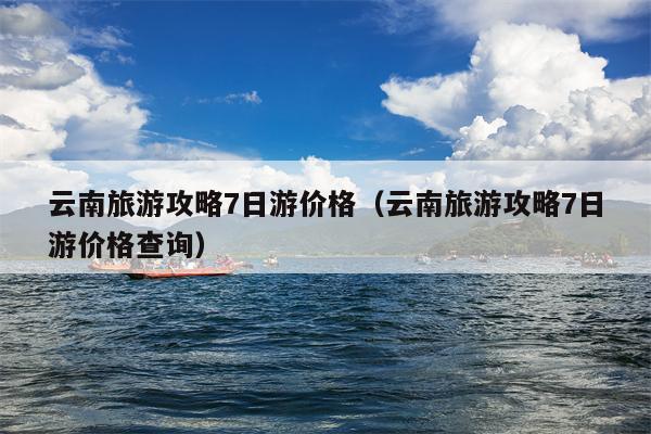 云南旅游攻略7日游价格（云南旅游攻略7日游价格查询）