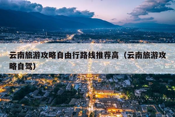 云南旅游攻略自由行路线推荐高（云南旅游攻略自驾）