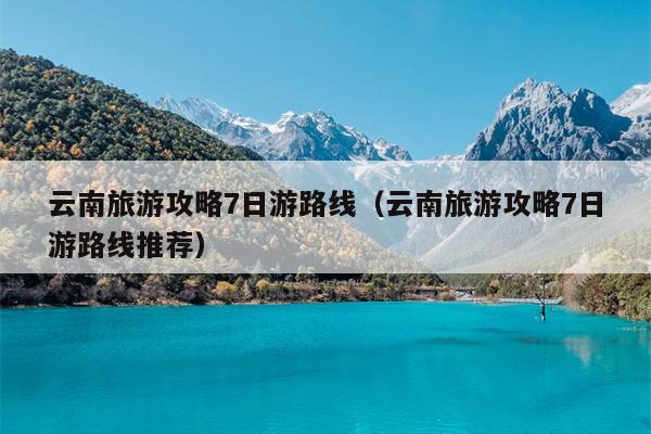 云南旅游攻略7日游路线（云南旅游攻略7日游路线推荐）