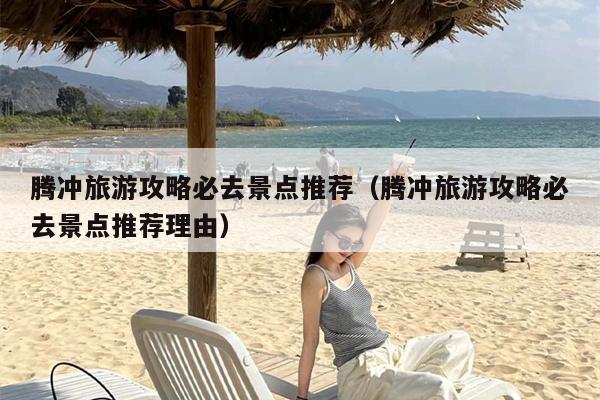 腾冲旅游攻略必去景点推荐（腾冲旅游攻略必去景点推荐理由）