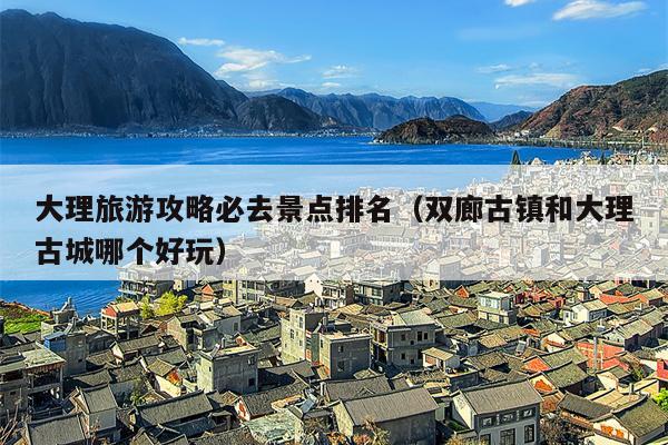 大理旅游攻略必去景点排名（双廊古镇和大理古城哪个好玩）