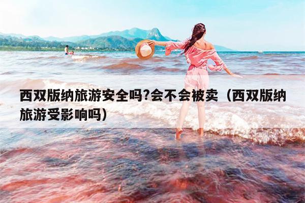 西双版纳旅游安全吗?会不会被卖（西双版纳旅游受影响吗）