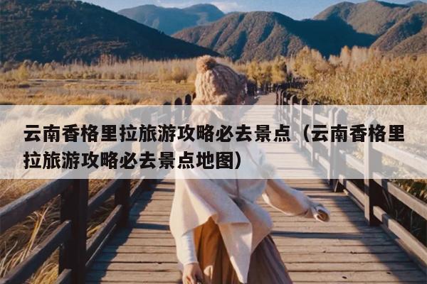 云南香格里拉旅游攻略必去景点（云南香格里拉旅游攻略必去景点地图）