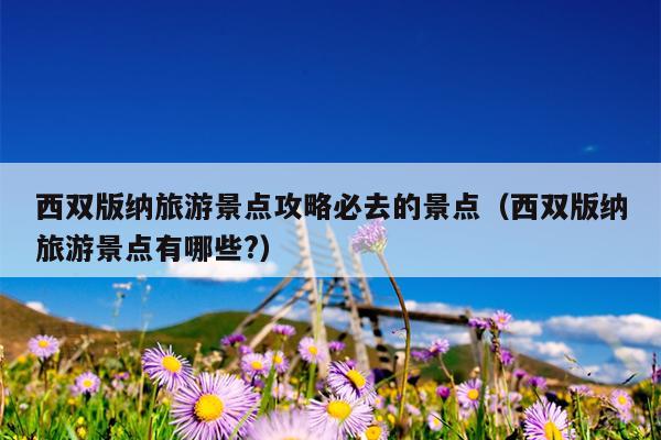 西双版纳旅游景点攻略必去的景点（西双版纳旅游景点有哪些?）