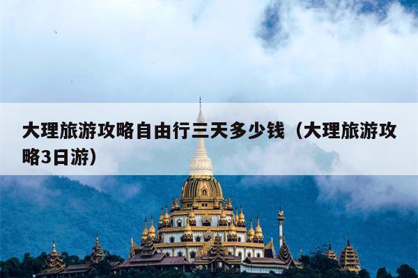 大理旅游攻略自由行三天多少钱（大理旅游攻略3日游）