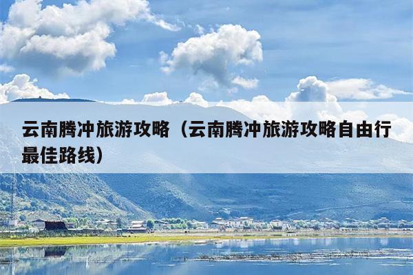 云南腾冲旅游攻略（云南腾冲旅游攻略自由行最佳路线）