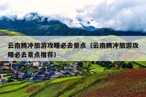 云南腾冲旅游攻略必去景点（云南腾冲旅游攻略必去景点推荐）