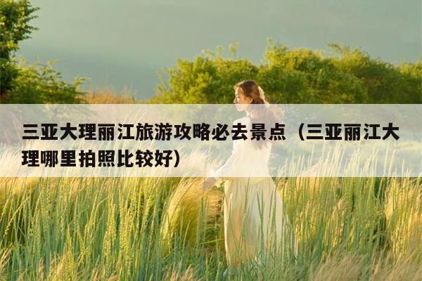 三亚大理丽江旅游攻略必去景点（三亚丽江大理哪里拍照比较好）