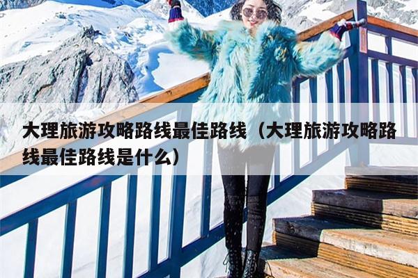 大理旅游攻略路线最佳路线（大理旅游攻略路线最佳路线是什么）