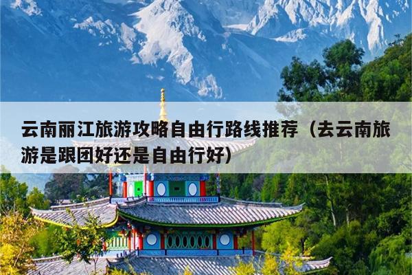 云南丽江旅游攻略自由行路线推荐（去云南旅游是跟团好还是自由行好）