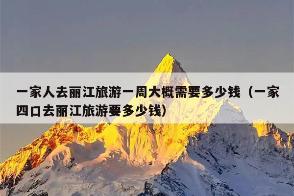 一家人去丽江旅游一周大概需要多少钱（一家四口去丽江旅游要多少钱）