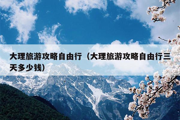 大理旅游攻略自由行（大理旅游攻略自由行三天多少钱）