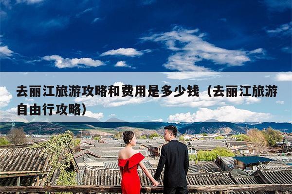 去丽江旅游攻略和费用是多少钱（去丽江旅游自由行攻略）