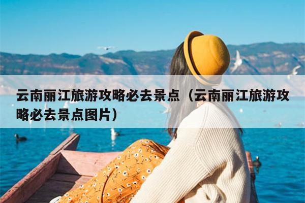 云南丽江旅游攻略必去景点（云南丽江旅游攻略必去景点图片）