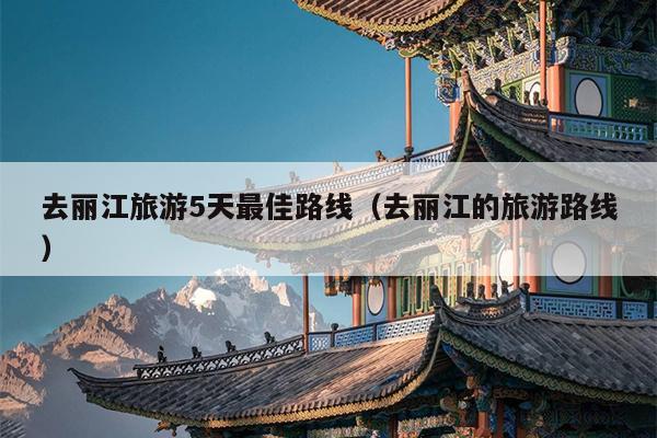 去丽江旅游5天最佳路线（去丽江的旅游路线）