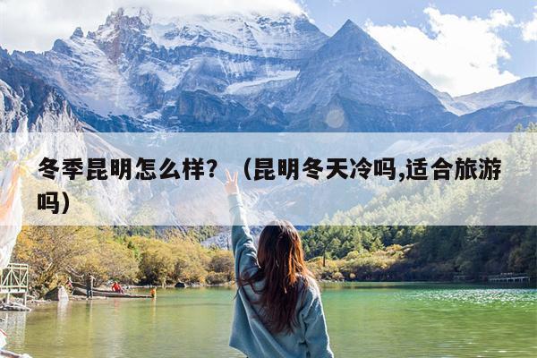 冬季昆明怎么样？（昆明冬天冷吗,适合旅游吗）