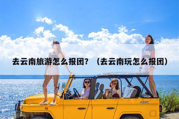 去云南旅游怎么报团？（去云南玩怎么报团）