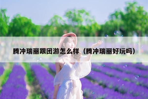 腾冲瑞丽跟团游怎么样（腾冲瑞丽好玩吗）