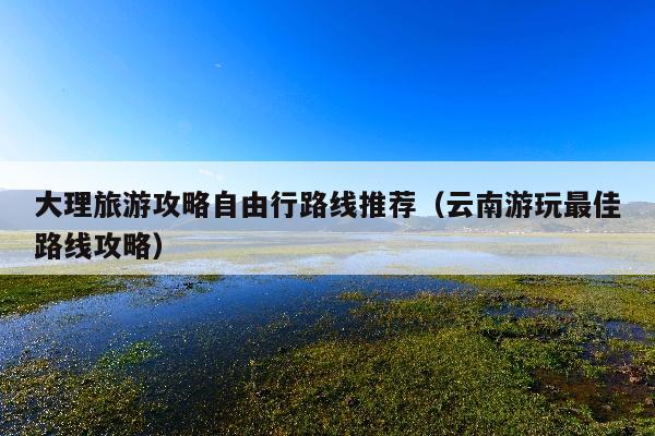 大理旅游攻略自由行路线推荐（云南游玩最佳路线攻略）