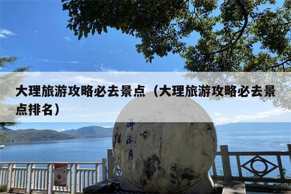 大理旅游攻略必去景点（大理旅游攻略必去景点排名）