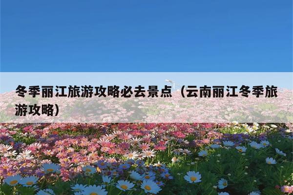 冬季丽江旅游攻略必去景点（云南丽江冬季旅游攻略）