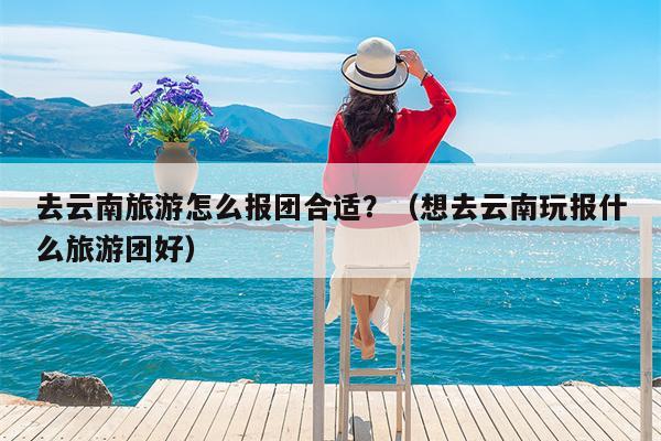 去云南旅游怎么报团合适？（想去云南玩报什么旅游团好）